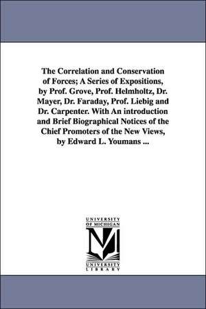 The Correlation and Conservation of Forces; A Series of Expositions, by Prof. Grove, Prof. Helmholtz, Dr. Mayer, Dr. Faraday, Prof. Liebig and Dr. Carpenter. With An introduction and Brief Biographical Notices of the Chief Promoters of the New Views, by E de Edward Livingston Youmans