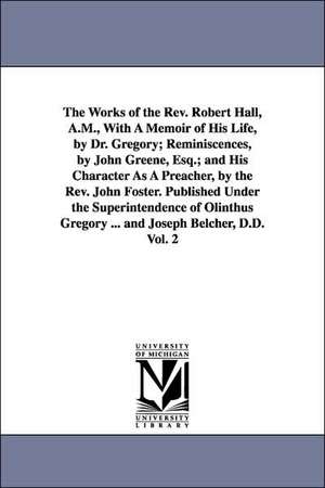 The Works of the Rev. Robert Hall, A.M., With A Memoir of His Life, by Dr. Gregory; Reminiscences, by John Greene, Esq.; and His Character As A Preacher, by the Rev. John Foster. Published Under the Superintendence of Olinthus Gregory ... and Joseph Belch de Robert Hall