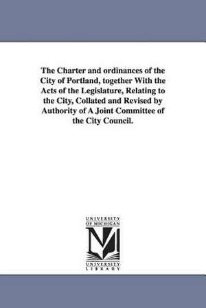 The Charter and ordinances of the City of Portland, together With the Acts of the Legislature, Relating to the City, Collated and Revised by Authority of A Joint Committee of the City Council. de etc. Portland (Me.) Ordinances