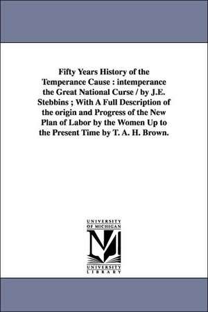 Fifty Years History of the Temperance Cause: intemperance the Great National Curse / by J.E. Stebbins ; With A Full Description of the origin and Progress of the New Plan of Labor by the Women Up to the Present Time by T. A. H. Brown. de Jane E. Stebbins