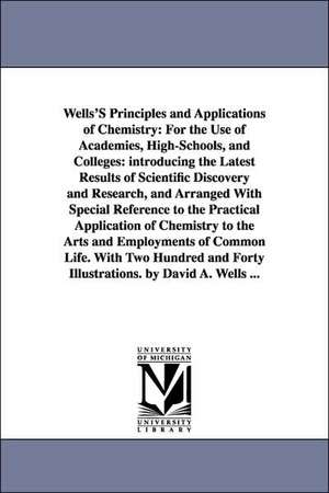 Wells'S Principles and Applications of Chemistry: For the Use of Academies, High-Schools, and Colleges: introducing the Latest Results of Scientific Discovery and Research, and Arranged With Special Reference to the Practical Application of Chemistry to t de David Ames Wells