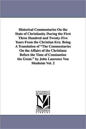 Historical Commentaries On the State of Christianity During the First Three Hundred and Twenty-Five Years From the Christian Era: Being A Translation of "The Commentaries On the Affairs of the Christians Before the Time of Constantine the Great." by John de Johann Lorenz Mosheim