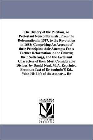 The History of the Puritans, or Protestant Nonconformists; From the Reformation in 1517, to the Revolution in 1688; Comprising An Account of their Principles; their Attempts For A Farther Reformation in the Church; their Sufferings, and the Lives and Char de Daniel Neal