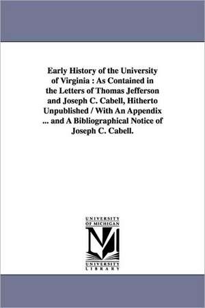 Early History of the University of Virginia: As Contained in the Letters of Thomas Jefferson and Joseph C. Cabell, Hitherto Unpublished / With An Appendix ... and A Bibliographical Notice of Joseph C. Cabell. de Thomas Jefferson