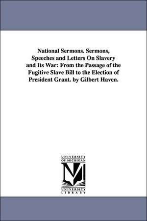 National Sermons. Sermons, Speeches and Letters on Slavery and Its War: From the Passage of the Fugitive Slave Bill to the Election of President Grant de Gilbert Bp Haven