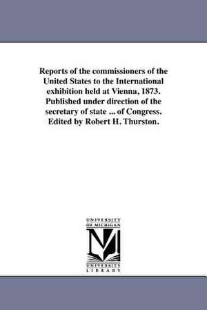 Reports of the Commissioners of the United States to the International Exhibition Held at Vienna, 1873. Published Under Direction of the Secretary of de United States Commission to the Vienna