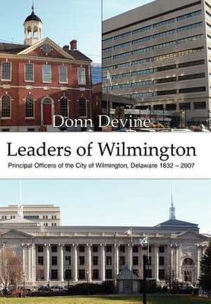 Leaders of Wilmington: Principal Officers of the City of Wilmington, Delaware 1832 - 2007 de Donn Devine