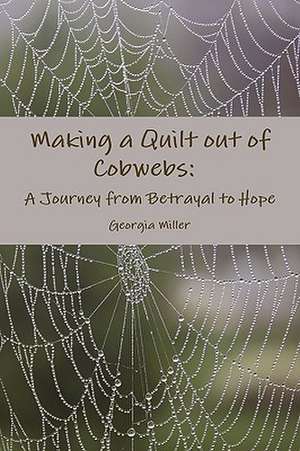 Making a Quilt out of Cobwebs: A Journey from Betrayal to Hope de Georgia Miller