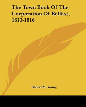 The Town Book Of The Corporation Of Belfast, 1613-1816 de Robert M. Young