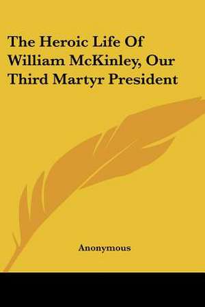 The Heroic Life Of William McKinley, Our Third Martyr President de Anonymous