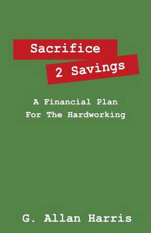 Sacrifice 2 Savings: A Financial Plan for the Hardworking de G. Allan Harris