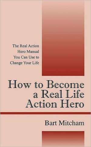 How to Become a Real Life Action Hero: The Real Action Hero Manual You Can Use to Change Your Life de Bart Mitcham