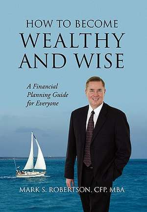 How to Become Wealthy and Wise: A Financial Planning Guide for Everyone de Mark S Robertson CFP MBA