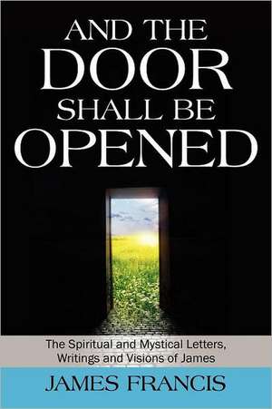 And the Door Shall Be Opened: The Spiritual and Mystical Letters, Writings and Visions of James de James Francis