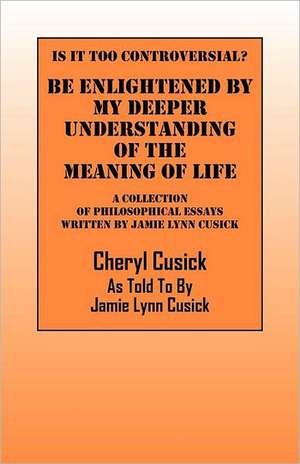 Is It Too Controversial? Be Enlightened by My Deeper Understanding of the Meaning of Life: A Collection of Philosophical Essays Written by Jamie Lynn de Cheryl Cusick