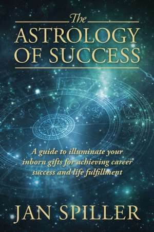 The Astrology of Success: A Guide to Illuminate Your Inborn Gifts for Achieving Career Success and Life Fulfillment de Jan Spiller