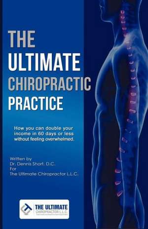 The Ultimate Chiropractic Practice: How You Can Double Your Income in 60 Days or Less Without Feeling Overwhelmed de Dennis Short