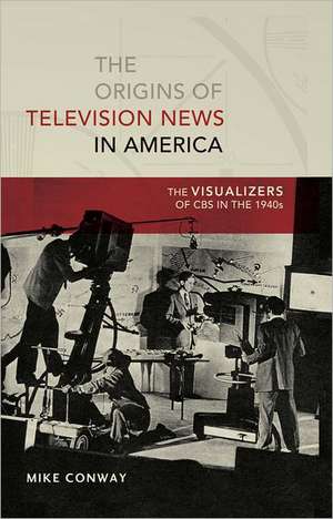 The Origins of Television News in America: The Visualizers of CBS in the 1940s de Mike Conway