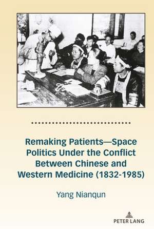 Remaking Patients-Space Politics Under the Conflict Between Chinese and Western Medicine (1832-1985) de Nianqun Yang