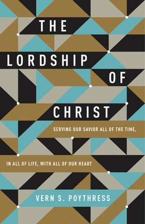 The Lordship of Christ – Serving Our Savior All of the Time, in All of Life, with All of Our Heart de Vern S. Poythress