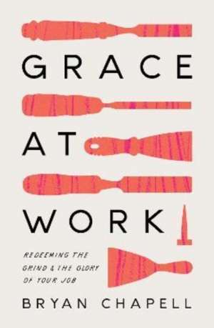 Grace at Work – Redeeming the Grind and the Glory of Your Job de Bryan Chapell