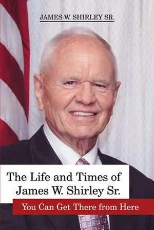 The Life and Times of James W. Shirley Sr. You Can Get There from Here de Jim Shirley Sr