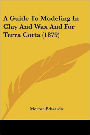 A Guide To Modeling In Clay And Wax And For Terra Cotta (1879) de Morton Edwards