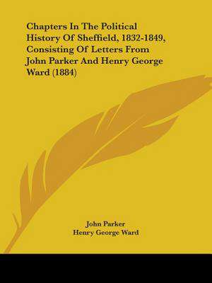 Chapters In The Political History Of Sheffield, 1832-1849, Consisting Of Letters From John Parker And Henry George Ward (1884) de John Parker