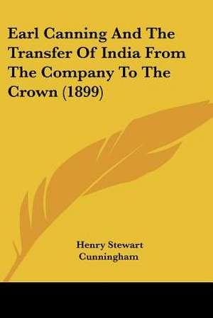 Earl Canning And The Transfer Of India From The Company To The Crown (1899) de Henry Stewart Cunningham