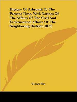 History Of Arbroath To The Present Time, With Notices Of The Affairs Of The Civil And Ecclesiastical Affairs Of The Neighboring District (1876) de George Hay