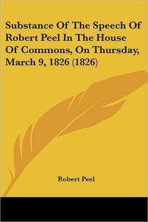 Substance Of The Speech Of Robert Peel In The House Of Commons, On Thursday, March 9, 1826 (1826) de Robert Peel