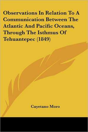 Observations In Relation To A Communication Between The Atlantic And Pacific Oceans, Through The Isthmus Of Tehuantepec (1849) de Cayetano Moro