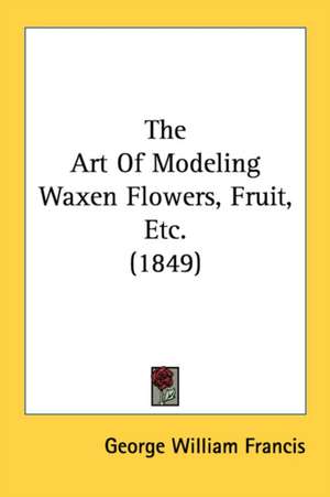 The Art Of Modeling Waxen Flowers, Fruit, Etc. (1849) de George William Francis