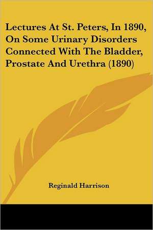 Lectures At St. Peters, In 1890, On Some Urinary Disorders Connected With The Bladder, Prostate And Urethra (1890) de Reginald Harrison