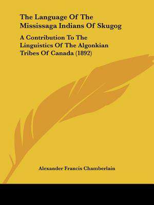 The Language Of The Mississaga Indians Of Skugog de Alexander Francis Chamberlain