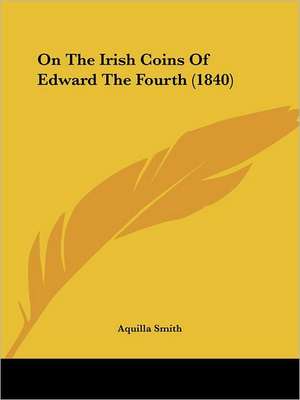 On The Irish Coins Of Edward The Fourth (1840) de Aquilla Smith