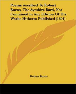 Poems Ascribed To Robert Burns, The Ayrshire Bard, Not Contained In Any Edition Of His Works Hitherto Published (1801) de Robert Burns