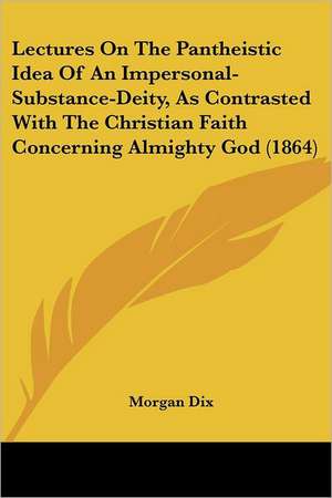 Lectures On The Pantheistic Idea Of An Impersonal-Substance-Deity, As Contrasted With The Christian Faith Concerning Almighty God (1864) de Morgan Dix