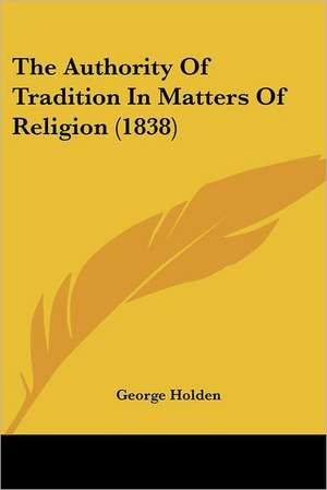 The Authority Of Tradition In Matters Of Religion (1838) de George Holden