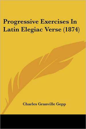 Progressive Exercises In Latin Elegiac Verse (1874) de Charles Granville Gepp