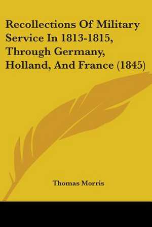 Recollections Of Military Service In 1813-1815, Through Germany, Holland, And France (1845) de Thomas Morris