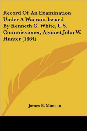 Record Of An Examination Under A Warrant Issued By Kenneth G. White, U.S. Commissioner, Against John W. Hunter (1864) de James E. Munson