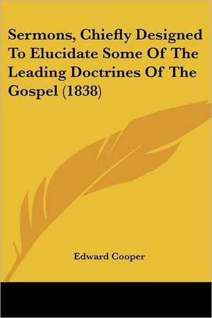 Sermons, Chiefly Designed To Elucidate Some Of The Leading Doctrines Of The Gospel (1838) de Edward Cooper