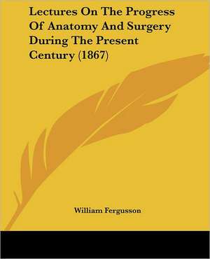 Lectures On The Progress Of Anatomy And Surgery During The Present Century (1867) de William Fergusson