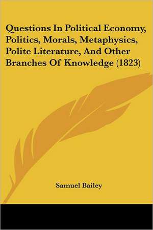 Questions In Political Economy, Politics, Morals, Metaphysics, Polite Literature, And Other Branches Of Knowledge (1823) de Samuel Bailey