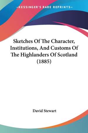 Sketches Of The Character, Institutions, And Customs Of The Highlanders Of Scotland (1885) de David Stewart