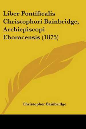 Liber Pontificalis Christophori Bainbridge, Archiepiscopi Eboracensis (1875) de Christopher Bainbridge