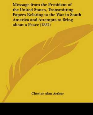 Message from the President of the United States, Transmitting Papers Relating to the War in South America and Attempts to Bring about a Peace (1882) de Chester Alan Arthur