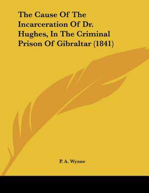 The Cause Of The Incarceration Of Dr. Hughes, In The Criminal Prison Of Gibraltar (1841) de P. A. Wynne