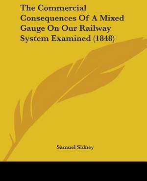 The Commercial Consequences Of A Mixed Gauge On Our Railway System Examined (1848) de Samuel Sidney